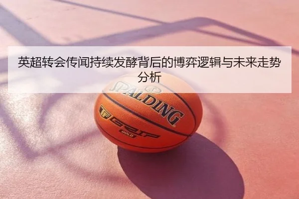 英超转会传闻持续发酵背后的博弈逻辑与未来走势分析