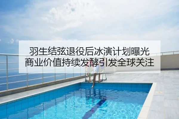 羽生结弦退役后冰演计划曝光 商业价值持续发酵引发全球关注