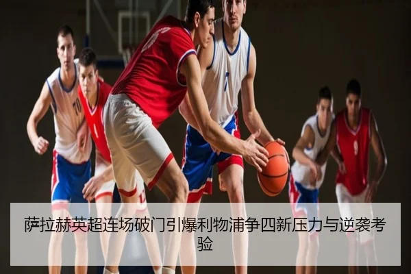 萨拉赫英超连场破门引爆利物浦争四新压力与逆袭考验