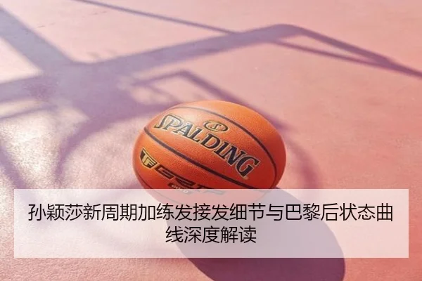 孙颖莎新周期加练发接发细节与巴黎后状态曲线深度解读